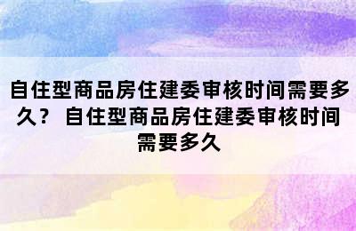 自住型商品房住建委审核时间需要多久？ 自住型商品房住建委审核时间需要多久